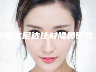 中国宝尼达注射隆鼻医院排行榜:宝尼达注射隆鼻医院前50佳哪个实力强
