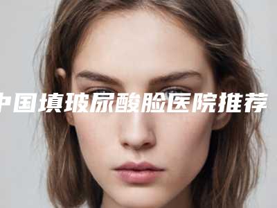 中国填玻尿酸脸医院推荐：填玻尿酸脸医院top50强汇总测评