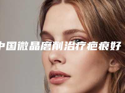 中国微晶磨削治疗疤痕好的医院:微晶磨削治疗疤痕医院50强综合名单盘点