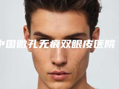 中国微孔无痕双眼皮医院排名:微孔无痕双眼皮医院前50强哪几家实力好