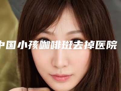 中国小孩咖啡斑去掉医院排名:小孩咖啡斑去掉医院前50强口碑top推荐