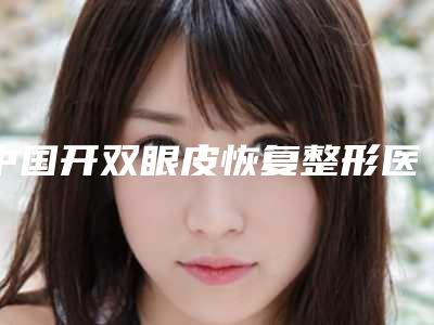 中国开双眼皮恢复整形医院:开双眼皮恢复医院前50强结果公布