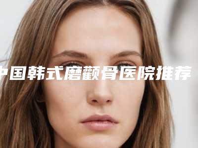 中国韩式磨颧骨医院推荐:韩式磨颧骨医院top50都是哪几家