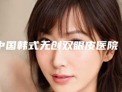 中国韩式无创双眼皮医院排行榜：韩式无创双眼皮医院top50优势占尽