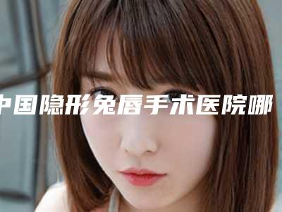 中国隐形兔唇手术医院哪家强:隐形兔唇手术医院前50位哪几家可靠