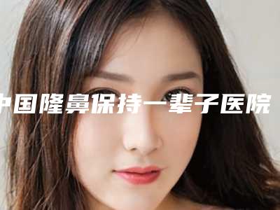 中国隆鼻保持一辈子医院排行榜:隆鼻保持一辈子医院top50强公布