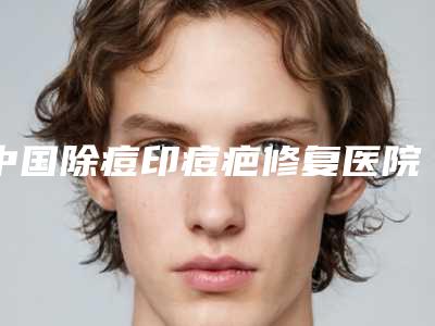 中国除痘印痘疤修复医院哪家好：除痘印痘疤修复医院前50佳哪些做的好