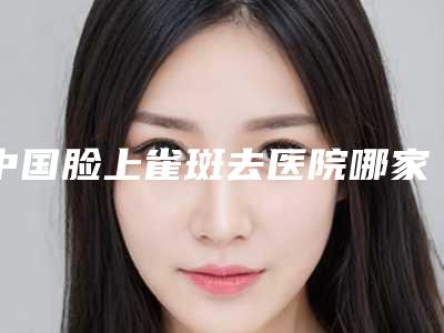 中国脸上雀斑去医院哪家强:脸上雀斑去医院前50哪家名气高