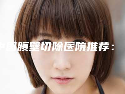 中国腹壁切除医院推荐:腹壁切除医院前50强全面盘点