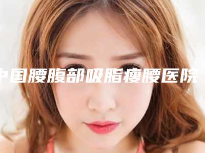 中国腰腹部吸脂瘦腰医院排名：腰腹部吸脂瘦腰医院前50名哪个技术好又便宜