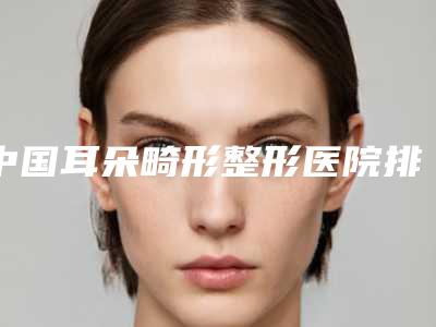 中国耳朵畸形整形医院排名:耳朵畸形整形医院前50位权威机构评测