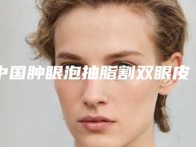中国肿眼泡抽脂割双眼皮医院哪家好：肿眼泡抽脂割双眼皮医院前50强哪个实力好