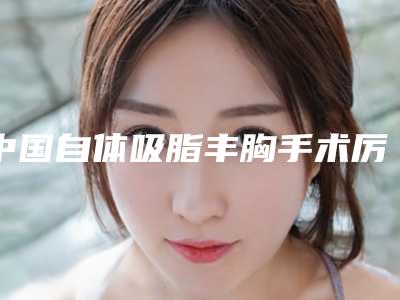 中国自体吸脂丰胸手术厉害的医生:自体吸脂丰胸手术医生前50强硬核推荐