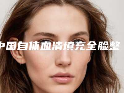 中国自体血清填充全脸整型医院：自体血清填充全脸医院前50名哪个实力更高一筹