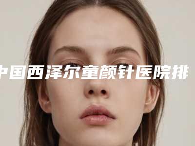 中国西泽尔童颜针医院排行榜:西泽尔童颜针医院前50佳精选榜单