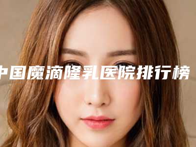 中国魔滴隆乳医院排行榜：魔滴隆乳医院前50强都很不错