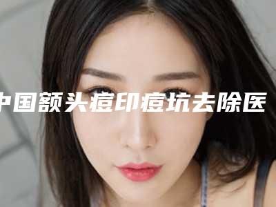 中国额头痘印痘坑去除医院排行榜:额头痘印痘坑去除医院前50佳权威发布