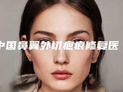 中国鼻翼外切疤痕修复医院排名:鼻翼外切疤痕修复医院top50强榜单公开