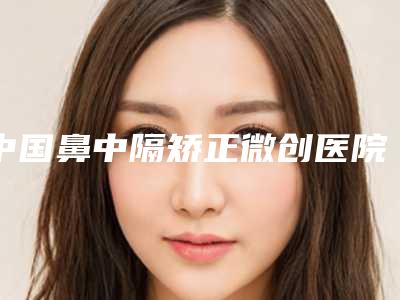 中国鼻中隔矫正微创医院推荐：鼻中隔矫正微创医院前50名大咖盘点
