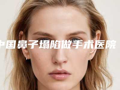 中国鼻子塌陷做手术医院哪家好:鼻子塌陷做手术医院50强入围名单公布