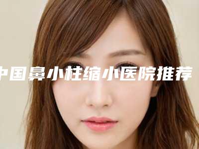 中国鼻小柱缩小医院推荐:鼻小柱缩小医院前50位攻略