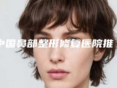 中国鼻部整形修复医院推荐:鼻部整形修复医院前50名都是这些