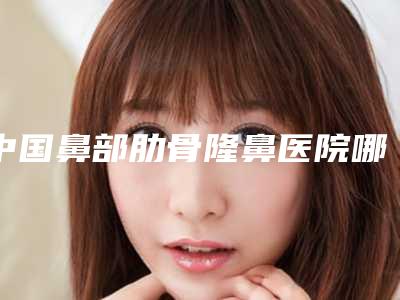 中国鼻部肋骨隆鼻医院哪家强:鼻部肋骨隆鼻医院前50最新收录