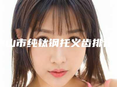 中山市纯钛钢托义齿排行榜前十佳分享-中山市纯钛钢托义齿口腔医生
