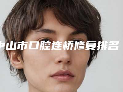 中山市口腔连桥修复排名榜前十专位资深点评-中山市口腔连桥修复口腔医生
