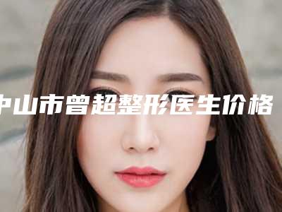 中山市曾超整形医生价格(费用)清单大全内部爆出