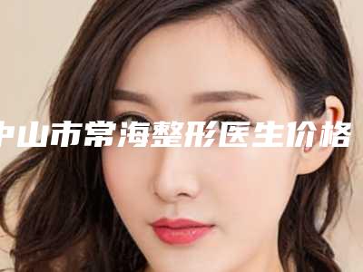 中山市常海整形医生价格(费用)清单正规全面曝光