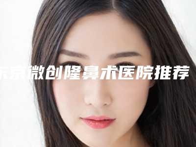 东京微创隆鼻术医院推荐排行全解析