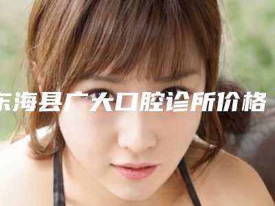 东海县广大口腔诊所价格(收费标准)项目在线查询-附全面烤瓷牙案例