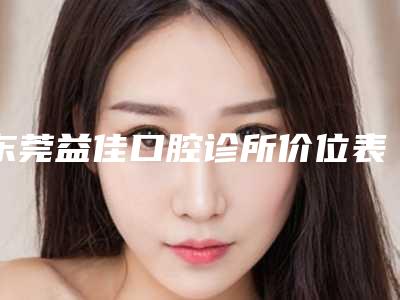 东莞益佳口腔诊所价位表全新版出炉