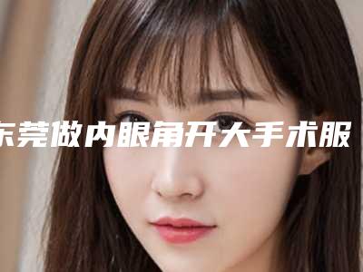东莞做内眼角开大手术服务最好的医院是哪个(东莞做内眼角开大手术服务最好的医院是哪个)