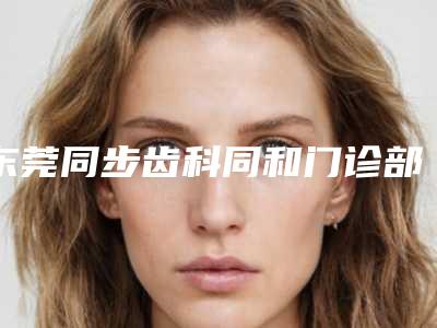 东莞同步齿科同和门诊部怎么样-价格(收费标准)详细一览