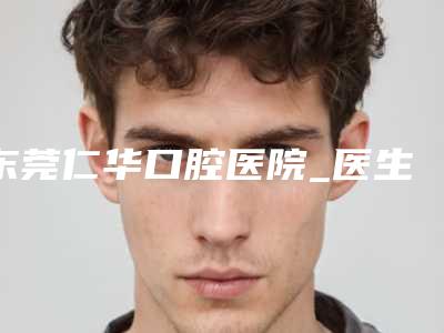 东莞仁华口腔医院_医生介绍好不好-收费明细受大家喜爱一览