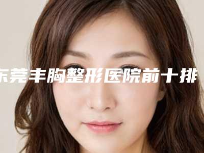 东莞丰胸整形医院前十排行榜医美机构点评「东莞丰胸美容医院」