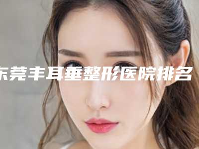 东莞丰耳垂整形医院排名榜