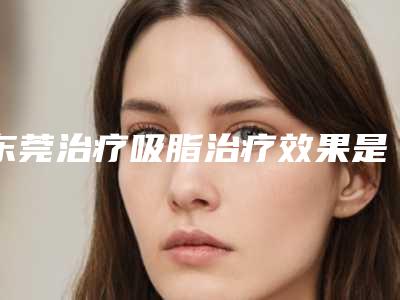 东莞治疗吸脂治疗效果是永久性的吗