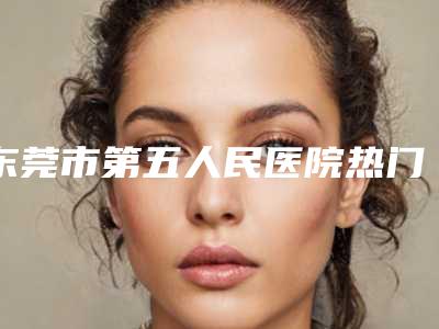 东莞市第五人民医院热门整形价格表曝光-谢桃萍整形医生