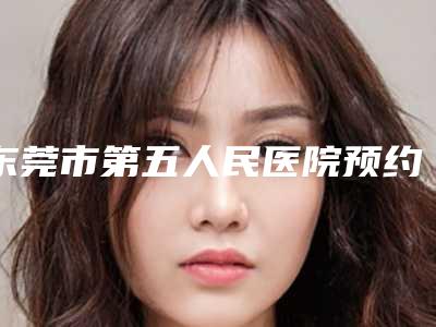东莞市第五人民医院预约-价格表靠谱官方