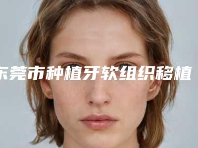 东莞市种植牙软组织移植医院上榜清单top10终于上线了(东莞市种植牙软组织移植口腔医院紧抓技术、口碑、价格)