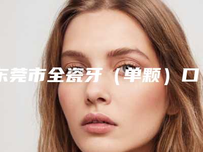 东莞市全瓷牙(单颗)口腔医生口碑实力盘点-东莞市全瓷牙(单颗)口腔医生