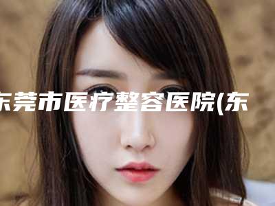 东莞市医疗整容医院(东莞市东部中心医院整形外科每一家是良心腿甲)