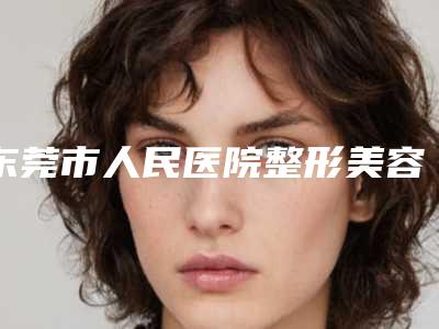 东莞市人民医院整形美容科价位表表查询-擅长项目全脸自体脂肪填充等