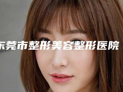 东莞市整形美容整形医院(东莞时光医疗美容医院价格不贵口碑好)