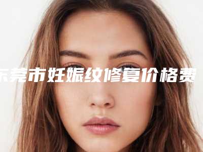 东莞市妊娠纹修复价格费用表公布-东莞市妊娠纹修复价格及术后护理方式