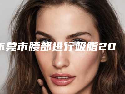 东莞市腰部进行吸脂2025价格表C位出道-东莞市腰部进行吸脂均价为17916元
