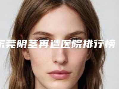 东莞阴茎再造医院排行榜盘点5家!东莞天后医疗美容等实力领衔(附价格表)